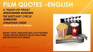 FILM QUOTES –ENGLISH
A TOUCH OF FROST
MIDSUMMER MURDERS
THE BLETCHLEY CIRCLE
SHERLOCK
JONATHAN CREEK
( BRITISH DETECTIVE SERIES)
BOOST YOUR LANGUAGE SKILLS BY READING
THESE QUOTES (PRIVATE SELECTION) FROM
BRITISH DETECTIVE SERIES.
By M. van Eijk/MA
 