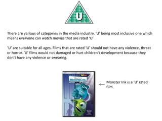 There are various of categories in the media industry, ‘U’ being most inclusive one which
means everyone can watch movies that are rated ‘U’
‘U’ are suitable for all ages. Films that are rated ‘U’ should not have any violence, threat
or horror. ‘U’ films would not damaged or hurt children's development because they
don’t have any violence or swearing.
Monster Ink is a ‘U’ rated
film.
 