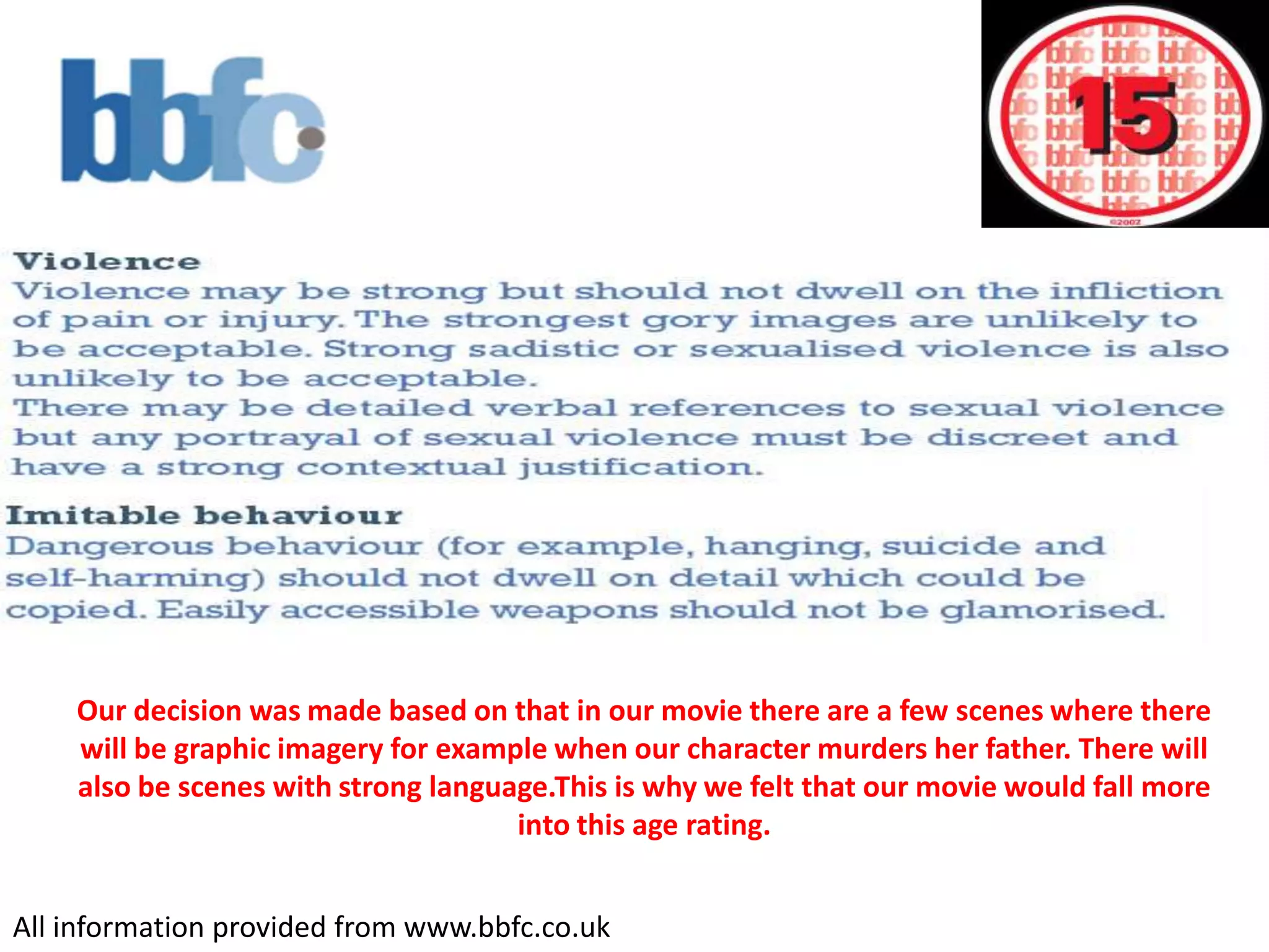Our decision was made based on that in our movie there are a few scenes where there will be graphic imagery for example when our character murders her father. There will also be scenes with strong language.This is why we felt that our movie would fall more into this age rating.All information provided from www.bbfc.co.uk