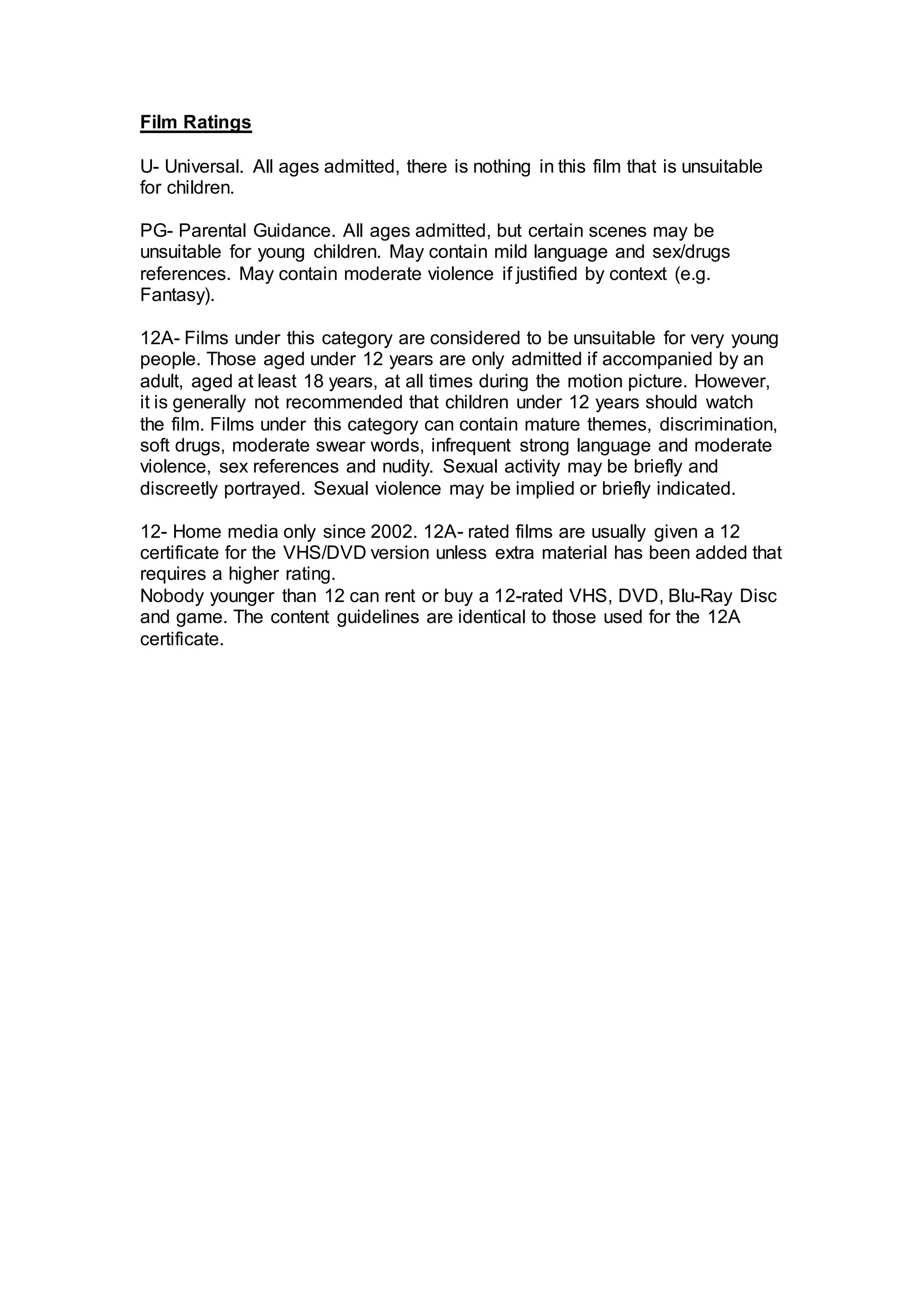 Film Ratings
U- Universal. All ages admitted, there is nothing in this film that is unsuitable
for children.
PG- Parental Guidance. All ages admitted, but certain scenes may be
unsuitable for young children. May contain mild language and sex/drugs
references. May contain moderate violence if justified by context (e.g.
Fantasy).
12A- Films under this category are considered to be unsuitable for very young
people. Those aged under 12 years are only admitted if accompanied by an
adult, aged at least 18 years, at all times during the motion picture. However,
it is generally not recommended that children under 12 years should watch
the film. Films under this category can contain mature themes, discrimination,
soft drugs, moderate swear words, infrequent strong language and moderate
violence, sex references and nudity. Sexual activity may be briefly and
discreetly portrayed. Sexual violence may be implied or briefly indicated.
12- Home media only since 2002. 12A- rated films are usually given a 12
certificate for the VHS/DVD version unless extra material has been added that
requires a higher rating.
Nobody younger than 12 can rent or buy a 12-rated VHS, DVD, Blu-Ray Disc
and game. The content guidelines are identical to those used for the 12A
certificate.