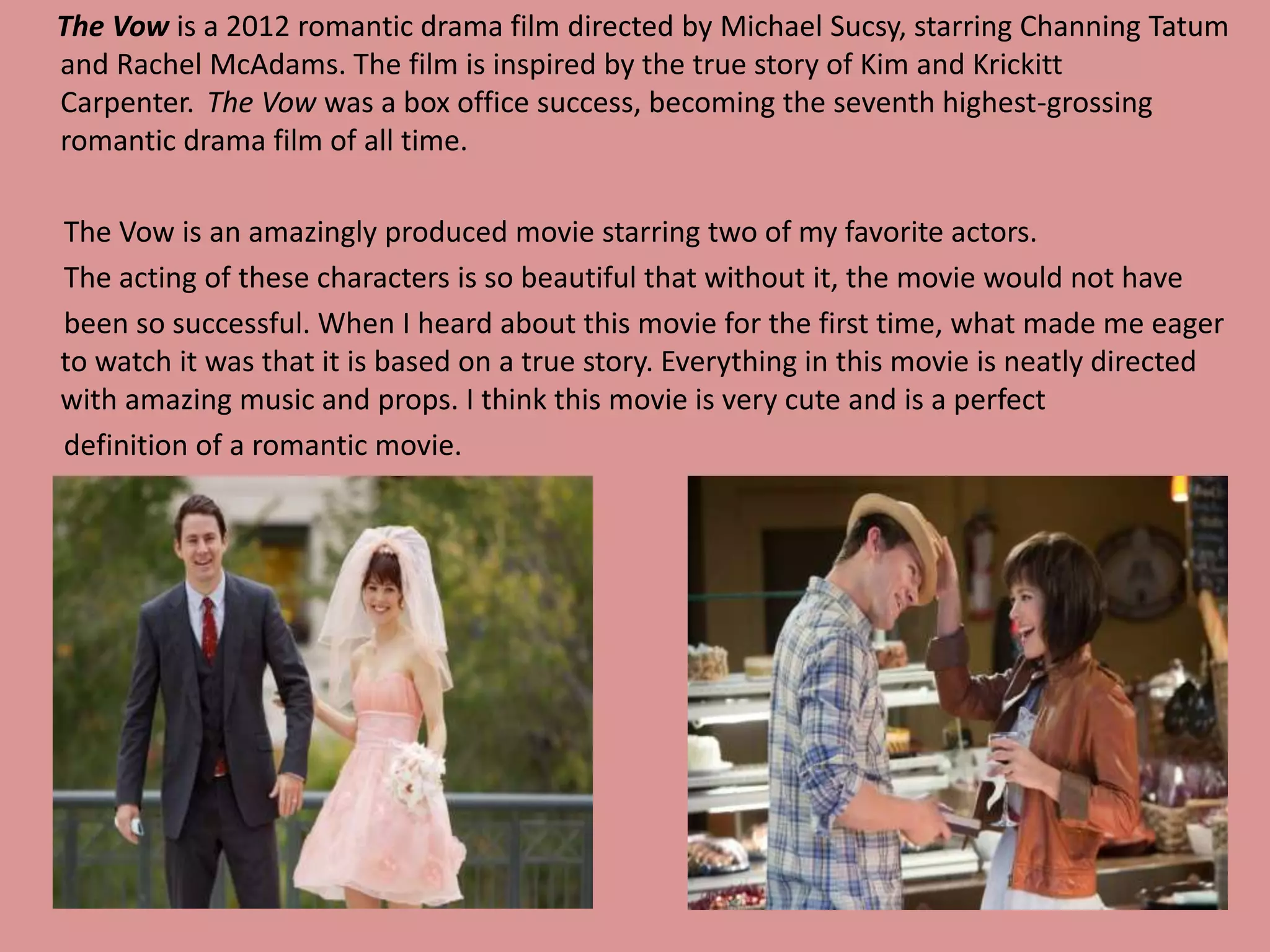The Vow is a 2012 romantic drama film directed by Michael Sucsy, starring Channing Tatum 
and Rachel McAdams. The film is inspired by the true story of Kim and Krickitt 
Carpenter. The Vow was a box office success, becoming the seventh highest-grossing 
romantic drama film of all time. 
The Vow is an amazingly produced movie starring two of my favorite actors. 
The acting of these characters is so beautiful that without it, the movie would not have 
been so successful. When I heard about this movie for the first time, what made me eager 
to watch it was that it is based on a true story. Everything in this movie is neatly directed 
with amazing music and props. I think this movie is very cute and is a perfect 
definition of a romantic movie. 
 