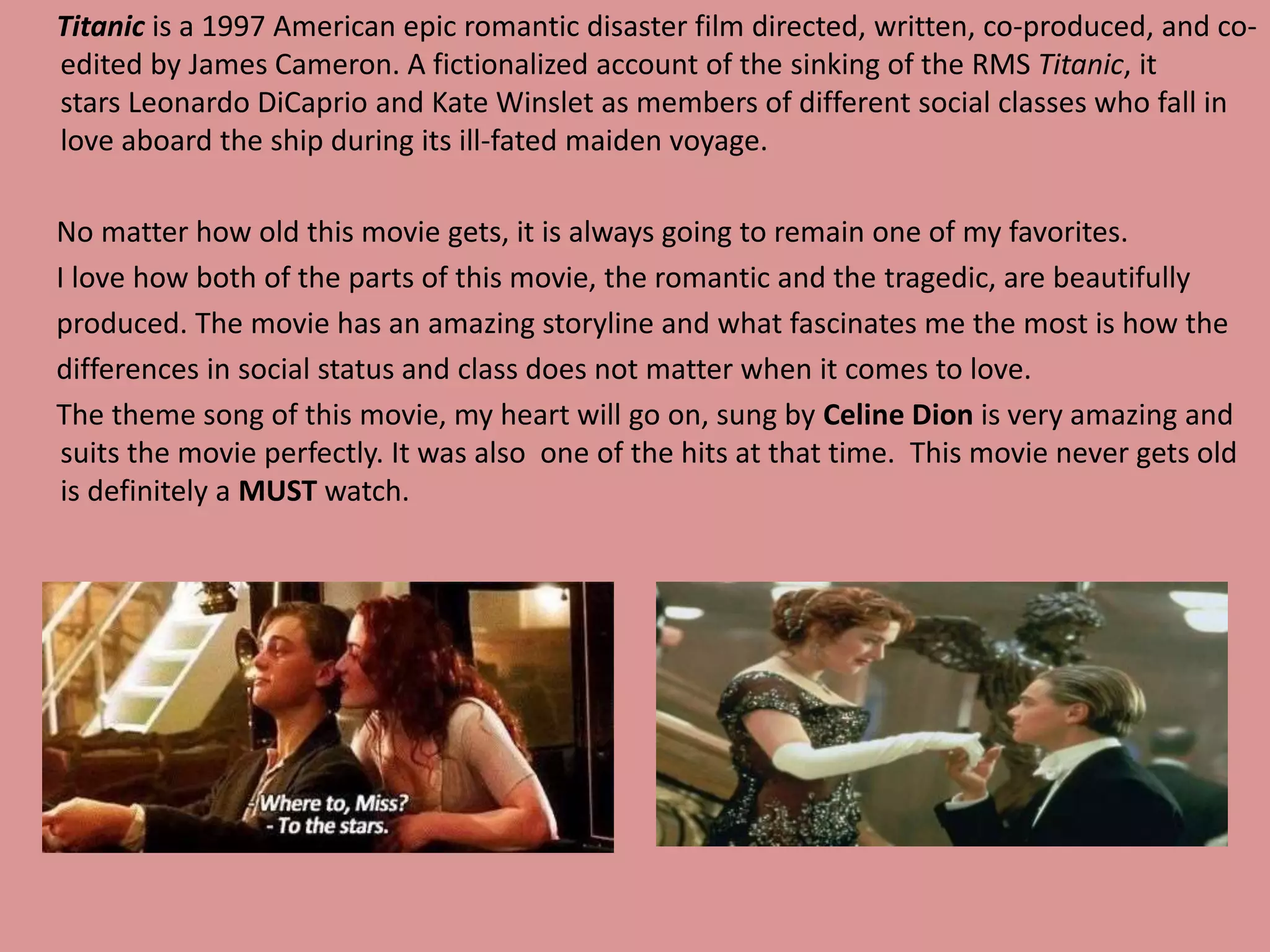 Titanic is a 1997 American epic romantic disaster film directed, written, co-produced, and co-edited 
by James Cameron. A fictionalized account of the sinking of the RMS Titanic, it 
stars Leonardo DiCaprio and Kate Winslet as members of different social classes who fall in 
love aboard the ship during its ill-fated maiden voyage. 
No matter how old this movie gets, it is always going to remain one of my favorites. 
I love how both of the parts of this movie, the romantic and the tragedic, are beautifully 
produced. The movie has an amazing storyline and what fascinates me the most is how the 
differences in social status and class does not matter when it comes to love. 
The theme song of this movie, my heart will go on, sung by Celine Dion is very amazing and 
suits the movie perfectly. It was also one of the hits at that time. This movie never gets old 
is definitely a MUST watch. 
 