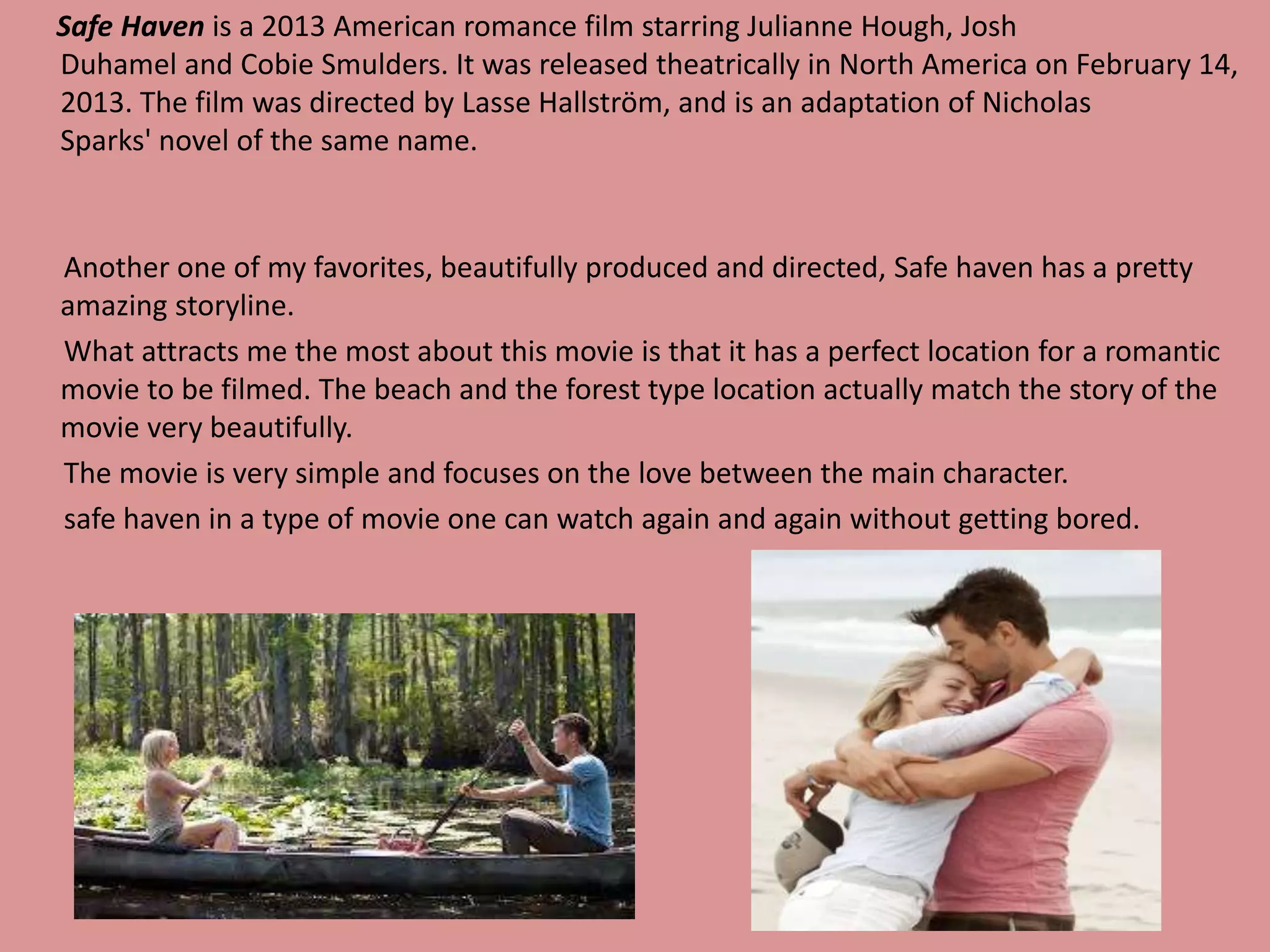 Safe Haven is a 2013 American romance film starring Julianne Hough, Josh 
Duhamel and Cobie Smulders. It was released theatrically in North America on February 14, 
2013. The film was directed by Lasse Hallström, and is an adaptation of Nicholas 
Sparks' novel of the same name. 
Another one of my favorites, beautifully produced and directed, Safe haven has a pretty 
amazing storyline. 
What attracts me the most about this movie is that it has a perfect location for a romantic 
movie to be filmed. The beach and the forest type location actually match the story of the 
movie very beautifully. 
The movie is very simple and focuses on the love between the main character. 
safe haven in a type of movie one can watch again and again without getting bored. 
 