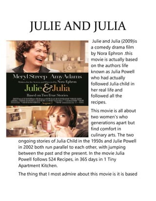 JULIE AND JULIA
Julie and Julia (2009)is
a comedy drama film
by Nora Ephron .this
movie is actually based
on the authors life
known as Julia Powell
who had actually
followed Julia child in
her real life and
followed all the
recipes.
This movie is all about
two women’s who
generations apart but
find comfort in
culinary arts. The two
ongoing stories of Julia Child in the 1950s and Julie Powell
in 2002 both run parallel to each other, with jumping
between the past and the present. In the movie Julia
Powell follows 524 Recipes, in 365 days in 1 Tiny
Apartment Kitchen.
The thing that I most admire about this movie is it is based
 
