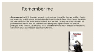 Remember me
◦ Remember Me is a 2010 American romantic coming of age drama film directed by Allen Coulter,
and screenplay by Will Fetters. It stars Robert Pattinson, Emilie de Ravin, Chris Cooper, Lena Olin
and Pierce Brosnan. The movie was as romantic as it was sad. The way the director showed his
pain fade when he was with her. The emotions, feelings and expressive love the director
portrayed in this film was just amazing. This is one of my favorite movie and as Robert Pattison
is the main role, it automatically becomes my favorite.
 