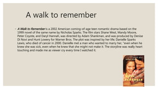 A walk to remember
◦ A Walk to Remember is a 2002 American coming-of-age teen romantic drama based on the
1999 novel of the same name by Nicholas Sparks. The film stars Shane West, Mandy Moore,
Peter Coyote, and Daryl Hannah, was directed by Adam Shankman, and was produced by Denise
Di Novi and Hunt Lowery for Warner Bros. The plot was inspired by her life; Danielle Sparks
Lewis, who died of cancer in 2000. Danielle met a man who wanted to marry her, "even when he
knew she was sick, even when he knew that she might not make it. The storyline was really heart
touching and made me as viewer cry every time I watched it.
 
