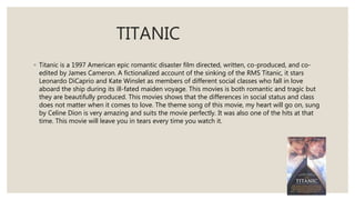 TITANIC
◦ Titanic is a 1997 American epic romantic disaster film directed, written, co-produced, and co-
edited by James Cameron. A fictionalized account of the sinking of the RMS Titanic, it stars
Leonardo DiCaprio and Kate Winslet as members of different social classes who fall in love
aboard the ship during its ill-fated maiden voyage. This movies is both romantic and tragic but
they are beautifully produced. This movies shows that the differences in social status and class
does not matter when it comes to love. The theme song of this movie, my heart will go on, sung
by Celine Dion is very amazing and suits the movie perfectly. It was also one of the hits at that
time. This movie will leave you in tears every time you watch it.
 
