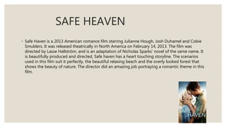SAFE HEAVEN
◦ Safe Haven is a 2013 American romance film starring Julianne Hough, Josh Duhamel and Cobie
Smulders. It was released theatrically in North America on February 14, 2013. The film was
directed by Lasse Hallström, and is an adaptation of Nicholas Sparks' novel of the same name. It
is beautifully produced and directed, Safe haven has a heart touching storyline. The scenarios
used in this film suit it perfectly, the beautiful relaxing beach and the overly looked forest that
shows the beauty of nature. The director did an amazing job portraying a romantic theme in this
film.
 