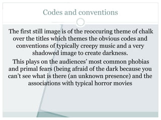 Codes and conventions
The first still image is of the reoccuring theme of chalk
over the titles which themes the obvious codes and
conventions of typically creepy music and a very
shadowed image to create darkness.
This plays on the audiences’ most common phobias
and primal fears (being afraid of the dark because you
can’t see what is there (an unknown presence) and the
associations with typical horror movies
 