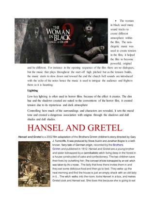  The woman
in black used many
sound tracks to
create different
atmosphere within
the film. The non-
diegetic music was
used to create tension
in the film, it helped
the film to become
powerful, original
and be different. For instance in the opening sequence of the film there are no dialogues,
but the music that plays throughout the start off high pitched but as the tension builds,
the music starts to slow down and toward the end the church bell sounds are introduced
with the echo of the notes hence the music is used to intrigue the audience and frighten
them as it is haunting.
Lighting
Low key lighting is often used in horror films because of the effect it creates. The dim
hue and the shadows created are suited to the conventions of the horror film, it created
tension due to its mysterious and dark atmosphere
Controlling how much of the surroundings and characters are revealed, it sets the mood
tone and created a dangerous association with enigma through the shadows and dull
shades and dull shades.
HANSEL AND GRETEL
Hansel and Gretel is a 2002 film adaptation of the Brothers Grimm children's story directed by Gary
J. Tunnicliffe, It was produced by Steve Austin and Jonathan Bogne is a well-
known fairy tale of German origin, recorded by the Brothers
Grimm and published in 1812. Hansel and Gretel are a young brother
and sister kidnapped by a cannibalistic witch living deep in the forest in
a house constructed of cake and confectionery. The two children save
their lives by outwitting her ;The concept of kids kidnapped by an evil witch
was taken by thi s movie , The lady that lives there invites them in and
they eat some delicious food and then go to bed. They wake up the
next morning and find the house is just an empty shack with an old lady
in it. . The witch walks into the room, locks Hansel in a box, and makes
Gretel cook and Hansel eat. She does this because she is going to eat
 