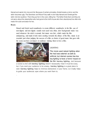 Hansel and wants him nice and fat. Because of certain principles, Gretel breaks a mirror and the
witch becomes ugly. The Sandman and Wood Fairy walk in and help Hansel and Gretel get the
witch into her cauldron. Then they put her in the oven, killing her. The father finds them and they do
not worry about the stepmother who had gone to the troll's house who then abandoned her after she
made him cook and clean for her.
Music
Hansel and Gretel used soundtracks to create different soundtracks in the film ,use of
non-digetic and non digetic sounds were used very often, slow background music was
used whenever the witch is around, fast music was fast , which made the film
anticipating, and made it look more exciting towards the climax of the film, music is an
essential part when judging the success of a film as choice of good music that goes with
the scene can have an impact on audience making them to love a film.
LIGHTING
The movie used natural lighting when
the hsot was external as well as
artificial, but internal scenes has low
key lighting to have a horror impact on
the film low-key lighting. Just because
a scene is shot with low-key lighting doesn’t necessarily mean it must be scary,
but, if you want your audience to be uneasy, low-key lighting is a great place to
start. low-key lighting helps to minimize distractions in your frame, so it really helps
to guide your audiences eyes where you want them to.
.
 