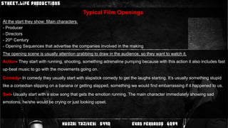 Typical Film OpeningsAt the start they show:Main characters: - Producer- Directors- 20th Century- Opening Sequences that advertise the companies involved in the makingThe opening scene is usually attention grabbing to draw in the audience, so they want to watch it.Action- They start with running, shooting, something adrenaline pumping because with this action it also includes fast up-beat music to go with the movements going on.Comedy- In comedy they usually start with slapstick comedy to get the laughs starting. It’s usually something stupid like a comedian slipping on a banana or getting slapped, something we would find embarrassing if it happened to us.Sad- Usually start with a slow song that gets the emotion running. The main character immediately showing sad emotions, he/she would be crying or just looking upset.