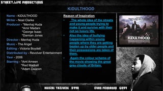 KiDULTHOODName -KiDULTHOODWriter - Noel ClarkeProducer - *Menhaj Huda                  *Amir Madani                  *George Isaac                  *Damian JonesDirector - Menhaj HudaMusic - The AngelEditing - Victoria BoydellDistributed by - Revolver EntertainmentYear - 2006Starring- *AmlAmeen                 *Red Madrell                 *Adam DeaconReason of Inspiration  The whole idea of the streets and young people trying to make it and survive with their not so luxury life.Also the idea of bullying happening within young people where they are getting beaten up by older people and their possessions are taken of them.  Again the colour scheme of the movie showing the great grey clouds of Britain.