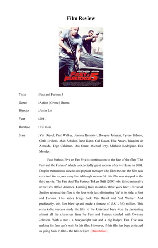 Film Review




Tittle     : Fast and Furious 5

Genre      : Action | Crime | Drama

Director   : Justin Lin

Year       : 2011

Duration   : 130 mins

Stars      : Vin Diesel, Paul Walker, Jordana Brewster, Dwayne Johnson, Tyrese Gibson,
            Chris Bridges, Matt Schulze, Sung Kang, Gal Gadot, Elsa Pataky, Joaquim de
            Almeida, Tego Calderon, Don Omar, Michael Irby, Michelle Rodriguez, Eva
            Mendes

                    Fast Furious Five or Fast Five is continuation to the four of the film "The
            Fast and the Furious" which unexpectedly great success after its release in 2001.
            Despite tremendous success and popular teenager who liked the car, the film was
            criticized for its poor storyline. Although successful, this film was stopped in the
            third movie: The Fast And The Furious Tokyo Drift (2006) who failed miserably
            at the Box Office America. Learning from mistakes, three years later, Universal
            Studios released the film to the four with just eliminating 'the' in its title, a Fast
            and Furious. This series brings back Vin Diesel and Paul Walker. And
            predictably, this film blew up and made a fortune of U.S. $ 363 million. This
            remarkable success made the film to the Universal back 4nya by presenting
            almost all the characters from the Fast and Furious coupled with Dwayne
            Johnson. With a star - a heavyweight star and a big budget, Fast Five was
            making his fans can’t wait for this film. However, if this film has been criticized
            as going back to film - the film before? {Orientation}
 