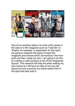 One of our ancillary tasks is to write a film review in
the style of a film magazine such as ‘Total film’ or
‘Empire’ for example. In preparation for this task I
am going to research the layout of each film
magazine and choose which conventions I like from
each and then create my own. I am going to do this
by creating a radio analysis of two of the magazines
layouts. This research will help me when making my
own review as I will have an idea of not only the
layout but how to portray our social realism film in
the style that best suits it.
 