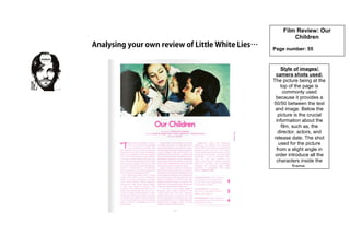 Analysing your own review of Little White Lies…
Film Review: Our
Children
Page number: 55
Style of images/
camera shots used:
The picture being at the
top of the page is
commonly used
because it provides a
50/50 between the text
and image. Below the
picture is the crucial
information about the
film, such as, the
director, actors, and
release date. The shot
used for the picture
from a slight angle in
order introduce all the
characters inside the
frame.
 