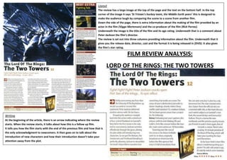 Layout
The review has a large image at the top of the page and the text on the bottom half. In the top
corner of the image it says ‘St Trinian’s hockey team, the Middle Earth years’ this is designed to
make the audience laugh by comparing the scene to a scene from another film.
Down the side of the page, there is extra information about the making of the film provided by an
actor in the film (Viggo Mortensen) and the co-producer of the film (Rick Porras).
Underneath the image is the title of the film and its age rating. Underneath that is a comment about
Peter Jackson the film’s director.
The review is set out into three columns providing information about the film. Underneath that it
gives you the release date, director, cast and the format it is being released in (DVD). It also gives
the film’s star rating.

FILM REVIEW ANALYSIS:
LORD OF THE RINGS: THE TWO TOWERS

Writing
At the beginning of the article, there is an arrow indicating where the review
starts. When the review starts, it talks about how this is a follow up film.
It tells you how the film starts with the end of the previous film and how that is
the only acknowledgment to newcomers. It then goes on to talk about the
introduction of new characters and how their introduction doesn’t take your
attention away from the plot.

 