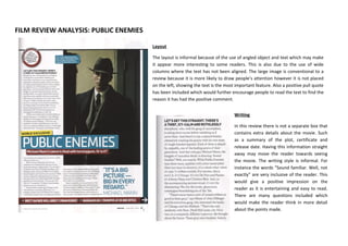 FILM REVIEW ANALYSIS: PUBLIC ENEMIES
Layout
The layout is informal because of the use of angled object and text which may make
it appear more interesting to some readers. This is also due to the use of wide
columns where the text has not been aligned. The large image is conventional to a
review because it is more likely to draw people’s attention however it is not placed
on the left, showing the text is the most important feature. Also a positive pull quote
has been included which would further encourage people to read the text to find the
reason it has had the positive comment.
Writing
In this review there is not a separate box that
contains extra details about the movie. Such
as a summary of the plot, certificate and
release date. Having this information straight
away may move the reader towards seeing
the movie. The writing style is informal. For
instance the words “Sound familiar. Well, not
exactly” are very inclusive of the reader. This
would give a positive impression on the
reader as it is entertaining and easy to read.
There are many questions included which
would make the reader think in more detail
about the points made.

 