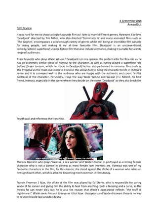 6 September2018
ArwenRich
FilmReview
It was hard for me to chose a single favourite film as I love so many different genres. However, I believe
‘Deadpool’ directed by Tim Miller, who also directed ‘Terminator 6’ and many animated films such as
‘The Gopher’, encompasses a wide enough variety of genres whilst still being an incredible film suitable
for many people, and making it my all-time favourite film. Deadpool is an unconventional,
comedy/action/ superhero/ science fiction film that also includes romance, making it suitable for a wide
range of audiences.
Ryan Reynolds who plays Wade Wilson / Deadpool is,in my opinion, the perfect actor for this role as he
has an extremely similar sense of humour to the character, as well as having played a superhero role
before (Green Lantern, which he mocks in Deadpool) he has also performed in romance films such as
The Proposal as the main love interest. I believe this allows him to bring the character to life in its truest
sense and it is conveyed well to the audience who are happy with the authentic and comic faithful
portrayal of the character. Personally, I love the way Wade Wilson and Weasel (T.J. Miller), his best
friend, interact, especially in the scene where they decide on the name ‘Deadpool’ as they also break the
fourthwall andreference the franchise.
Morena Baccarin who plays Vanessa, a sex worker and Wade’s fiance, is portrayed as a strong female
character who is not a damsel in distress as most female love interests are. Vanessa was one of my
favourite characters in the film, for this reason; she stood against the cliche of a woman who relies on
hersignificantother,whichisatheme becomingmore commoninfilmstoday.
Francis Freeman / Ajax, the villain of the film was played by Ed Skerin, who is responsible for curing
Wade of his cancer and giving him the ability to heal from anything (both a blessing and a curse, as this
means he can never die), but he is also the reason that Wade’s appearance reflects “the stuff of
nightmares”. Wade seeks him out to reverse it but Ajax disappears and Wade discovers there is no way
to restore hisoldface and decidesto
 