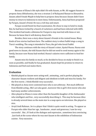 Because of Eliana’s life style didn’t fit with Azzam, so Mr. Ali suggest Azzam to
propose Anna Althafunnisa, she was a stratum 2 of Kuliyyatul Banaat in Alexandria.
Azzam asked Ustadz Mujab to help him to propose Anna because Azzam didn’t have
money to return to Indonesia to meet Anna. Unfortunately, Anna had been proposed
by Furqon, Azzam’s friend. He was a rich boy and smart.
Furqon would finish his final examination. He chose to stay in hotel to study.
But, he had been tricked by a bunch of racketeers and had been infected with AIDS.
This incident had made a dilemma for Furqon to stay married with Anna or not.
Because he knew that it will destroy Anna’s life.
Besides, there was a story about Azzam’s friends in his rented house. Many
kinds of love stories had been here. The saddest story is when Fadhil sings a song in
Tiara’s wedding. The song is intended to Tiara, the girl who loved Fadhil.
The story continues with the story of Azzam’s sister, Ayatul Husna. Husna sent
good news to Azzam, she told Azzam that he did not need to send money again to his
family, because now Husna had worked. Husna’s salaries were sufficient to feed her
family.
Azzam miss his family so much, so he decided to focus on study to finish it as
soon as possible, and finally he has graduated. Azzam kept his promise to return to
Indonesia and find soul mates there.
Evaluation
- Kholidi played as Azzam were acting well , animating , and is perfect playing the
character Azzam resilient and diligent and obedient in faith and miss his family. For
the first movie , I think Kholidi very successful .
- Oki played as Anna were contested men who is not arbitrary . Not much different
from Kholidi acting , Oki's act also good , moreover this is girl's first movie who also
had many another achievements.
- Alice played as Eliana is none other than the beautiful daughter of the Ambassador
who intelligent and free , very successfully describing it . This may be because Alice
is already several times so the main star in a soap opera on television. She played so
nice.
- Arsyil Andi Rahman , he is a player that I think is quite weak in acting . To appear as
Furqan who older than her age , handsome , smart and generous, I saw he very
successful . But , if I look at the dialogue and expression , sometimes less convincing
. Just look at the scene where he was met Azzam in the exhibition of Indonesian
cuisine . Very excessive.
 