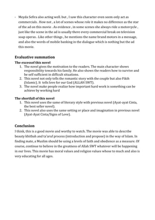 - Meyda Sefira also acting well. but , I saw this character even seem only act as
commercials . How not , a lot of scenes whose role it makes no difference as the star
of the ad on this movie . As evidence , in some scenes she always ride a motorcycle ,
just like the scene in the ad is usually there every commercial break on television
soap operas . Like other things , he mentions the name brand motors in a message,
and also the words of mobile banking in the dialogue which is nothing but the ad
this movie.
Evaluative summation
The excessof this novel
1. The novel gives the motivation to the readers. The main character shows
responsibility towards his family. He also shows the readers how to survive and
be self sufficient in difficult situations.
2. This novel not only tells the romantic story with the couple but also Fikih
(Islamic). It tells love for our God (ALLAH SWT).
3. The novel make people realize how important hard work is something can be
achieve by working hard
The shortfall of this novel
1. This novel uses the same of literary style with previous novel (Ayat-ayat Cinta,
the best seller novel).
2. This novel also uses the same setting or place and imagination in previous novel
(Ayat-Ayat Cinta/Signs of Love).
Conclusion
I think, this is a good movie and worthy to watch. The movie was able to describe
beauty khitbah and ta'aruf process (introduction and propose) in the way of Islam. In
finding mate, a Muslim should be using a levels of faith and obedience as a measure. Of
course, continue to believe in the greatness of Allah SWT whatever will be happening
in our lives. This movie has moral values and religion values whose to much and also is
very educating for all ages.
 