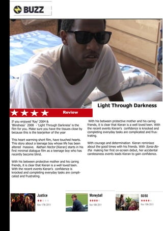 PG




                                                                 Light Through Darkness
                                        Review

If you enjoyed ‘Ray’ 2004 &                               With his between protective mother and his caring
‘Blindness’ 2008 - ‘Light Through Darkness’ is the       friends, it is clear that Kieran is a well loved teen. With
film for you. Make sure you have the tissues close by    the recent events Kieran's confidence is knocked and
because this is the tearjerker of the year               completing everyday tasks are complicated and frus-
                                                         trating.
This heart warming short film, have touched hearts.
This story about a teenage boy whose life has been       With courage and determination Kieran reminisce
altered massive. Nathan Hector (Kieran) starts in his    about the good times with his friends. With Sonia Bo-
first minimal dialogue film as a teenage boy who has     tha making her first on-screen debut, her accidental
recently become blind.                                   carelessness events leads Kieran to gain confidence.

With his between protective mother and his caring
friends, it is clear that Kieran is a well loved teen.
With the recent events Kieran's confidence is
knocked and completing everyday tasks are compli-
cated and frustrating.
 