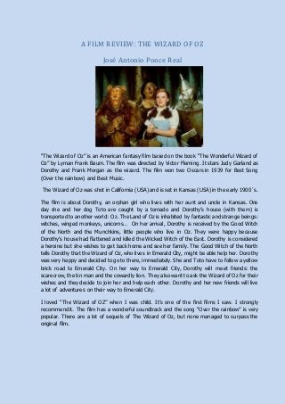 A FILM REVIEW: THE WIZARD OF OZ
José Antonio Ponce Real
“The Wizard of Oz” is an American fantasy film based on the book “The Wonderful Wizard of
Oz” by Lyman Frank Baum. The film was directed by Victor Fleming. It stars Judy Garland as
Dorothy and Frank Morgan as the wizard. The film won two Oscars in 1939 for Best Song
(Over the rainbow) and Best Music.
The Wizard of Oz was shot in California (USA) and is set in Kansas (USA) in the early 1900´s.
The film is about Dorothy, an orphan girl who lives with her aunt and uncle in Kansas. One
day she and her dog Toto are caught by a tornado and Dorothy’s house (with them) is
transported to another world: Oz. The Land of Oz is inhabited by fantastic and strange beings:
witches, winged monkeys, unicorns… On her arrival, Dorothy is received by the Good Witch
of the North and the Munchkins, little people who live in Oz. They were happy because
Dorothy’s house had flattened and killed the Wicked Witch of the East. Dorothy is considered
a heroine but she wishes to get back home and see her family. The Good Witch of the North
tells Dorothy that the Wizard of Oz, who lives in Emerald City, might be able help her. Dorothy
was very happy and decided to go to there, immediately. She and Toto have to follow a yellow
brick road to Emerald City. On her way to Emerald City, Dorothy will meet friends: the
scarecrow, the tin man and the cowardly lion. They also want to ask the Wizard of Oz for their
wishes and they decide to join her and help each other. Dorothy and her new friends will live
a lot of adventures on their way to Emerald City.
I loved “The Wizard of OZ” when I was child. It’s one of the first films I saw. I strongly
recommend it. The film has a wonderful soundtrack and the song “Over the rainbow” is very
popular. There are a lot of sequels of The Wizard of Oz, but none managed to surpass the
original film.
 