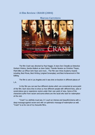 A film Review: CRASH (2004)
Marcos Carretero
The film Crash was directed by Paul Haggis. It stars Don Cheadle as Detective
Graham Waters, Sandra Bullock as Jean Cabot, Thandie Newton as Christine Thayer,
Matt Dillon as Officer John Ryan and more… The Film won three Academy Awards
including Best Movie, Best Writing (original Screenplay) and Best Achievement in Film
Editing.
The film is set in Los Angeles and it was shot on location in different places of
L.A.
In the film you can see four different stories which are connected at some point
of the film. Each story tries to show us how different people with different lives, jobs or
social status see or experience racism under their own point of view. Some of the
characters suffer from racism and some others are the racist who look for redemption
at the end.
“Crash” is a definite must-see. It´s such an intense and beautiful drama with a
deep message against racism and with an optimistic message of redemption as well.
“Crash” is so far one of my favourite films.
 
