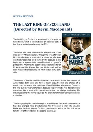 NI2 FILM REWIEWS

THE LAST KING OF SCOTLAND
(Directed by Kevin Macdonald)
The Last King of Scotland is an adaptation of a novel by
Giles Foden, which is loosely based on historical facts. It
is a drama, set in Uganda during the 70’s.

The movie tells us of Idi Amin’s life, who was one of the
most bloody African dictators, through the eyes of Doctor
Nicholas Garrigan, a non-historical character. Garrigan
was firstly fascinated by Idi Amin Dada, because at the
beginning he represented a blow of fresh air in Uganda’s
political life. After that he became the personal doctor of
Idi Amin and his Adviser. But real life is cruel and he
soon realized the fascinating Idi Amin had an awful dark
side.

The interest of this film, and his distinctive characteristic, is that it represents Idi
Amin Dada’s both faces and how a dream about freedom and change of a
country can became a fatal nightmare. Forest Whitaker, who won an Oscar for
this role, built a powerful character, because he performed a real dictator who is
sometimes like a small child, sometimes terrible, but always fascinating. My
only objection to this movie would be the character of Doctor Garrigan who was
a bit naïve.

This is a gripping film, and also depicts a real historic fact which represented a
hope that changed into a dreadful curse. And if you want to know why Idi Amin
Dada was the Last King of Scotland, you have to watch the film. It’ll be on
tonight 18th of November on the second channel. ;-)

 