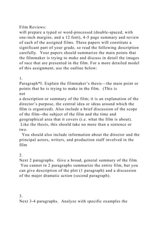 Film Reviews:
will prepare a typed or word-processed (double-spaced, with
one-inch margins, and a 12 font), 4-5 page summary and review
of each of the assigned films. These papers will constitute a
significant part of your grade, so read the following description
carefully. Your papers should summarize the main points that
the filmmaker is trying to make and discuss in detail the images
of race that are presented in the film. For a more detailed model
of this assignment, use the outline below:
1.
Paragraph*I. Explain the filmmaker’s thesis—the main point or
points that he is trying to make in the film. (This is
not
a description or summary of the film; it is an explanation of the
director’s purpose, the central idea or ideas around which the
film is organized). Also include a brief discussion of the scope
of the film--the subject of the film and the time and
geographical area that it covers (i.e. what the film is about).
Like the thesis, this should take no more than a sentence or
two.
You should also include information about the director and the
principal actors, writers, and production staff involved in the
film
2.
Next 2 paragraphs. Give a broad, general summary of the film.
You cannot in 2 paragraphs summarize the entire film, but you
can give description of the plot (1 paragraph) and a discussion
of the major dramatic action (second paragraph).
3.
Next 3-4 paragraphs. Analyze with specific examples the
 