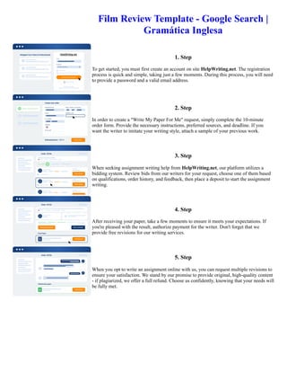 Film Review Template - Google Search |
Gramática Inglesa
1. Step
To get started, you must first create an account on site HelpWriting.net. The registration
process is quick and simple, taking just a few moments. During this process, you will need
to provide a password and a valid email address.
2. Step
In order to create a "Write My Paper For Me" request, simply complete the 10-minute
order form. Provide the necessary instructions, preferred sources, and deadline. If you
want the writer to imitate your writing style, attach a sample of your previous work.
3. Step
When seeking assignment writing help from HelpWriting.net, our platform utilizes a
bidding system. Review bids from our writers for your request, choose one of them based
on qualifications, order history, and feedback, then place a deposit to start the assignment
writing.
4. Step
After receiving your paper, take a few moments to ensure it meets your expectations. If
you're pleased with the result, authorize payment for the writer. Don't forget that we
provide free revisions for our writing services.
5. Step
When you opt to write an assignment online with us, you can request multiple revisions to
ensure your satisfaction. We stand by our promise to provide original, high-quality content
- if plagiarized, we offer a full refund. Choose us confidently, knowing that your needs will
be fully met.
Film Review Template - Google Search | Gramática Inglesa Film Review Template - Google Search | Gramática Inglesa
 