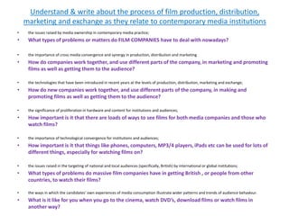 Understand & write about the process of film production, distribution,
marketing and exchange as they relate to contemporary media institutions
• the issues raised by media ownership in contemporary media practice;
• What types of problems or matters do FILM COMPANIES have to deal with nowadays?
• the importance of cross media convergence and synergy in production, distribution and marketing
• How do companies work together, and use different parts of the company, in marketing and promoting
films as well as getting them to the audience?
• the technologies that have been introduced in recent years at the levels of production, distribution, marketing and exchange;
• How do new companies work together, and use different parts of the company, in making and
promoting films as well as getting them to the audience?
• the significance of proliferation in hardware and content for institutions and audiences;
• How important is it that there are loads of ways to see films for both media companies and those who
watch films?
• the importance of technological convergence for institutions and audiences;
• How important is it that things like phones, computers, MP3/4 players, iPads etc can be used for lots of
different things, especially for watching films on?
• the issues raised in the targeting of national and local audiences (specifically, British) by international or global institutions;
• What types of problems do massive film companies have in getting British , or people from other
countries, to watch their films?
• the ways in which the candidates’ own experiences of media consumption illustrate wider patterns and trends of audience behaviour.
• What is it like for you when you go to the cinema, watch DVD’s, download films or watch films in
another way?
 