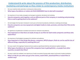 Understand & write about the process of film production, distribution,
marketing and exchange as they relate to contemporary media institutions
• the issues raised by media ownership in contemporary media practice;
• What types of problems or matters do FILM COMPANIES have to deal with nowadays?
• the importance of cross media convergence and synergy in production, distribution and marketing
• How do companies work together, and use different parts of the company, in marketing and promoting
films as well as getting them to the audience?
• the technologies that have been introduced in recent years at the levels of production, distribution, marketing and exchange;
• How do companies use new equipment and digital media to make, promote, and show their films to the
audience?
• the significance of proliferation in hardware and content for institutions and audiences;
• How important is it that there are loads of ways to see films for both media companies and those who
watch films?
• the importance of technological convergence for institutions and audiences;
• How important is it that things like phones, computers, MP3/4 players, iPads etc can be used for lots of
different things, especially for watching films on?
• the issues raised in the targeting of national and local audiences (specifically, British) by international or global institutions;
• What types of problems do massive film companies have in getting British , or people from other
countries, to watch their films?
• the ways in which the candidates’ own experiences of media consumption illustrate wider patterns and trends of audience behaviour.
• What is it like for you when you go to the cinema, watch DVD’s, download films or watch films in
another way?
 