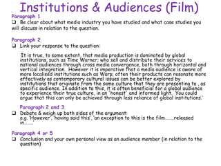 Institutions & Audiences (Film)
Paragraph 1
 Be clear about what media industry you have studied and what case studies you
will discuss in relation to the question.
Paragraph 2
 Link your response to the question:
‘It is true, to some extent, that media production is dominated by global
institutions, such as Time Warner; who sell and distribute their services to
national audiences through cross media convergence, both through horizontal and
vertical integration. However it is imperative that a media audience is aware of
more localised institutions such as Warp; often their products can resonate more
effectively as contemporary cultural issues can be better explored by
institutions that originate from the same culture that they are presenting to , as
specific audience. In addition to this, it is often beneficial for a global audience
to experience their true culture, in an 'honest' and informed light. You could
argue that this can only be achieved through less reliance of global institutions.’
Paragraph 2 and 3
 Debate & weigh up both sides of the argument:
e.g. ‘However’, ‘having said this’, ‘an exception to this is the film……..released
in……..’
Paragraph 4 or 5
 Conclusion and your own personal view as an audience member (in relation to the
question)
 