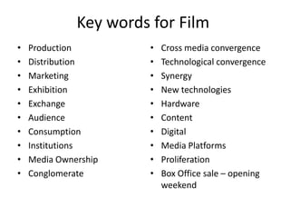 Key words for Film
• Production
• Distribution
• Marketing
• Exhibition
• Exchange
• Audience
• Consumption
• Institutions
• Media Ownership
• Conglomerate
• Cross media convergence
• Technological convergence
• Synergy
• New technologies
• Hardware
• Content
• Digital
• Media Platforms
• Proliferation
• Box Office sale – opening
weekend
 