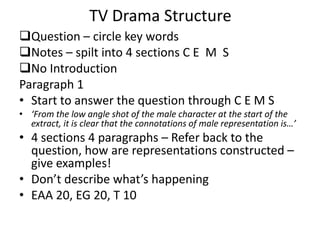 TV Drama Structure
Question – circle key words
Notes – spilt into 4 sections C E M S
No Introduction
Paragraph 1
• Start to answer the question through C E M S
• ‘From the low angle shot of the male character at the start of the
extract, it is clear that the connotations of male representation is…’
• 4 sections 4 paragraphs – Refer back to the
question, how are representations constructed –
give examples!
• Don’t describe what’s happening
• EAA 20, EG 20, T 10
 