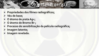 Objetivos gerais








Propriedades dos filmes radiográficos;
Véu de base;
O átomo de prata Ag+;
O átomo de Bromo Br-;
Processo de sensibilização da película radiográfica;
Imagem latente;
Imagem revelada.

 