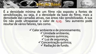 Véu de Base
É a densidade mínima de um filme não exposto a fontes de
sensibilização, ou seja, é a densidade da base do filme, mais a
densidade das camadas ativas, nas áreas não sensibilizadas. A sua
Do não pode ultrapassar o valor de 0,15. Seu aumento pode
resultar de vários fatores, tais como:
 Calor ambiente e de processamento;
 Umidade ambiente;
 Vapores químicos;
 Luz de segurança;
 Concentração química;
 Radiação de fundo.
7

 