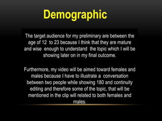 The target audience for my preliminary are between the
age of 12 to 23 because I think that they are mature
and wise enough to understand the topic which I will be
showing later on in my final outcome.
Furthermore, my video will be aimed toward females and
males because I have to illustrate a conversation
between two people while showing 180 and continuity
editing and therefore some of the topic, that will be
mentioned in the clip will related to both females and
males.