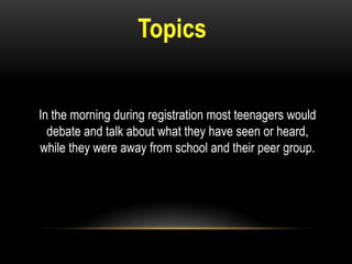 In the morning during registration most teenagers would
debate and talk about what they have seen or heard,
while they were away from school and their peer group.