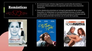 Románticas
• Se caracteriza por retratarargumentos construidosde eventosy
personajes relacionadoscon la expresión del amor y las relaciones
románticas.
• Como obstáculosamorosos se incluyela percepción de un amor
imposible,la infidelidad,la incompatibilidadamorosa, el amor-odio,
la enfermedad, el dinero,la discriminación social y la intervenciónde
personas que pretenden terminar con el amor de la pareja.
 