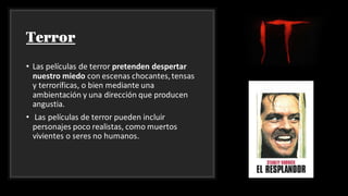 Terror
• Las películas de terror pretenden despertar
nuestro miedo con escenas chocantes,tensas
y terroríficas, o bien mediante una
ambientación y una dirección que producen
angustia.
• Las películas de terror pueden incluir
personajes poco realistas, como muertos
vivientes o seres no humanos.
 