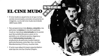 EL CINE MUDO
• El cine mudo es aquel cine en el que no hay
sonido sincronizadoy consiste únicamenteen
imágenes. La era del cine mudo duró desde
1894 hasta 1929.
• Para proporcionarmás drama y emoción a las
películas,la música en vivo de la película
muda se reprodujo sincronizada conla acción
que iba sucediendo poco a poco en la
pantalla,y se utilizaronpianos,órganos y
otros instrumentosmusicales.Los
productores de películasmudastrajeron
películasfamosas como Ben-Hur, Los Diez
Mandamientos,El Circo y muchas más.
• El actor que adquiriómayor popularidaden
este tipo de cine fue Charles Chaplin.
 