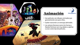 Animación
• Son películas con dibujos animados que
generalmente son para niños.
• Suelen transmitir un mensaje admirable.
• Los actores famosos como Jim Carrey y
Natalie Portman son muy dados a aportar
su voz a este tipo de películas.
 