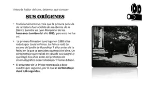 Antes de hablar del cine, debemos que conocer
SUS ORÍGENES
• Tradicionalmentese creía que la primera película
de la historiafue la Salida de los obreros de la
fábrica Lumière en Lyon Monplaisir de los
hermanosLumière del año 1895, pero esto no fue
así.
• La primera filmación tuvo lugar en 1888 y fue
rodadapor Louisle Prince. Le Prince rodó La
escena del jardín de Roundhay 7 añosantes de la
fecha en la que se considera que nació el cine. Un
cortometraje que realizó en casa de sus suegros y
que llegó dos años antes del prototipode
cinematográficodesarrolladopor ThomasEdison.
• El proyectorde Le Prince reproducíaa doce
cuadrospor segundo, por lo que el cortometraje
duró 1,66 segundos.
 