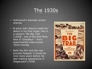 The 1930s
• Hollywood's dramatic prison
  dramas

• B-actor John Wayne made his
  debut in his first major role in
  a western The Big Trail
  (1930) - one of the first films
  shot in „Grandeur‟ - Fox's
  experimental wide-screen
  70mm format

• Both the film and the new
  process flopped; it would be
  nine more years before his
  star-making appearance in
  Stagecoach (1939)
 