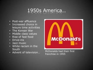 1950s America…

• Post-war affluence
• Increased choice in
  leisure time activities
• The Korean War
• Middle class values
• Rise of fast food
• Drive-ins
• Jazz music
• White racism in the
  South
                            McDonalds had their first
• Advent of television…
                            franchise in 1955
 