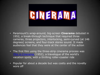 • Paramount's wrap-around, big-screen Cinerama debuted in
  1952, a break-through technique that required three
  cameras, three projectors, interlocking, semi-curved (at 146
  degrees) screens, and four-track stereo sound. It made
  audiences feel that they were at the center of the action

• The first film using the three-strip cinerama process was
  This is Cinerama (1952), a travelogue of the world's
  vacation spots, with a thrilling roller-coaster ride

• Popular for about a decade but was costly and the novelty
  wore off
 