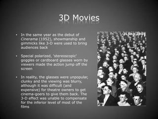 3D Movies
•   In the same year as the debut of
    Cinerama (1952), showmanship and
    gimmicks like 3-D were used to bring
    audiences back

•   Special polarized, 'stereoscopic'
    goggles or cardboard glasses worn by
    viewers made the action jump off the
    screen

•   In reality, the glasses were unpopular,
    clunky and the viewing was blurry,
    although it was difficult (and
    expensive) for theatre owners to get
    cinema-goers to give them back. The
    3-D effect was unable to compensate
    for the inferior level of most of the
    films
 