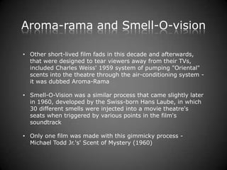 Aroma-rama and Smell-O-vision

• Other short-lived film fads in this decade and afterwards,
  that were designed to tear viewers away from their TVs,
  included Charles Weiss' 1959 system of pumping "Oriental"
  scents into the theatre through the air-conditioning system -
  it was dubbed Aroma-Rama

• Smell-O-Vision was a similar process that came slightly later
  in 1960, developed by the Swiss-born Hans Laube, in which
  30 different smells were injected into a movie theatre's
  seats when triggered by various points in the film's
  soundtrack

• Only one film was made with this gimmicky process -
  Michael Todd Jr.'s' Scent of Mystery (1960)
 